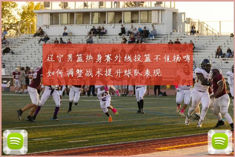 辽宁男篮热身赛外线投篮不佳杨鸣如何调整战术提升球队表现