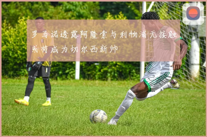 罗马诺透露阿隆索与利物浦无接触或将成为切尔西新帅