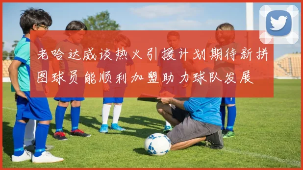 老哈达威谈热火引援计划期待新拼图球员能顺利加盟助力球队发展
