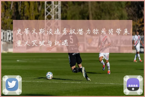 史蒂文斯谈选秀权潜力称或将带来重大突破与机遇