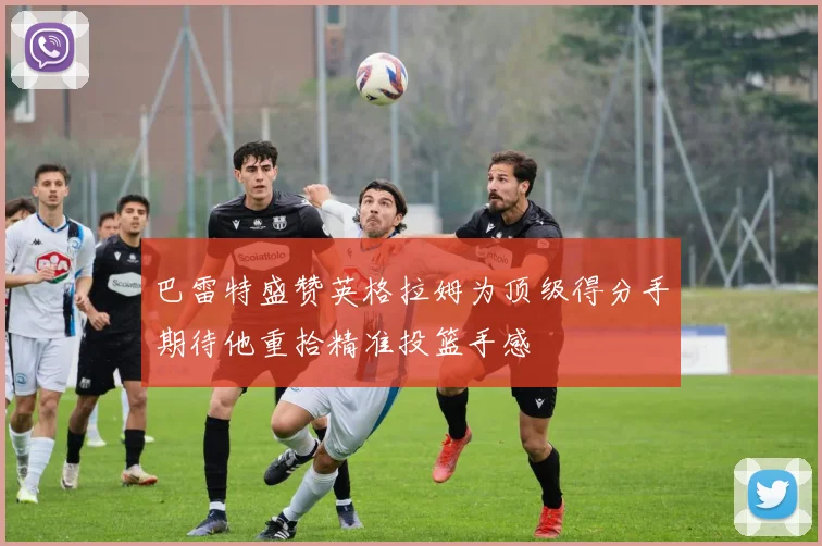 巴雷特盛赞英格拉姆为顶级得分手期待他重拾精准投篮手感