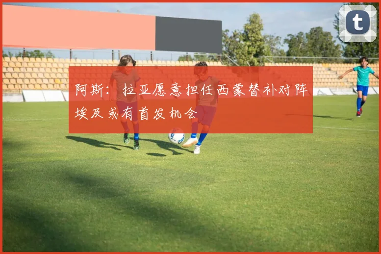 阿斯：拉亚愿意担任西蒙替补对阵埃及或有首发机会