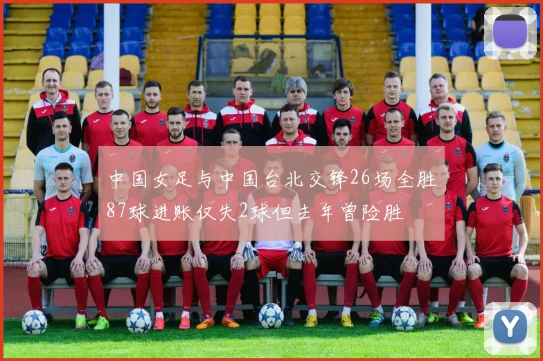 中国女足与中国台北交锋26场全胜87球进账仅失2球但去年曾险胜