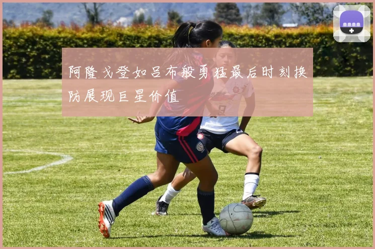 阿隆戈登如吕布般勇猛最后时刻换防展现巨星价值
