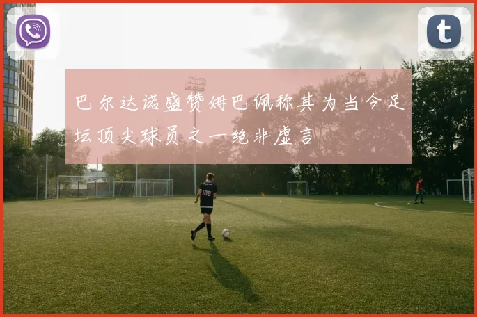巴尔达诺盛赞姆巴佩称其为当今足坛顶尖球员之一绝非虚言