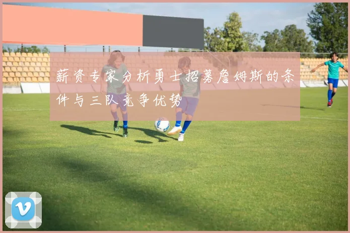 薪资专家分析勇士招募詹姆斯的条件与三队竞争优势