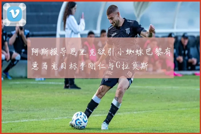 阿斯报导恩里克欲引小蜘蛛巴黎有意马竞目标李刚仁与G拉莫斯