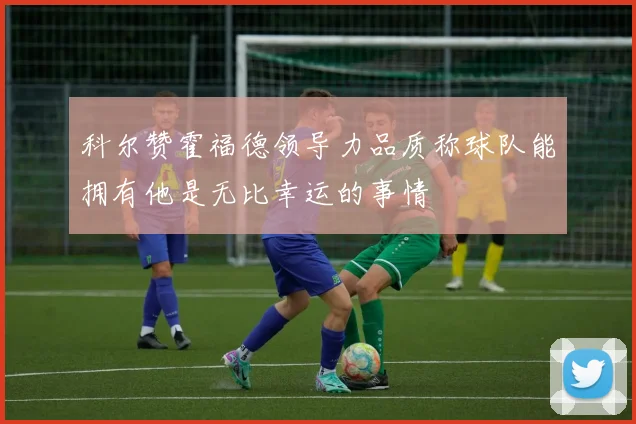 科尔赞霍福德领导力品质称球队能拥有他是无比幸运的事情