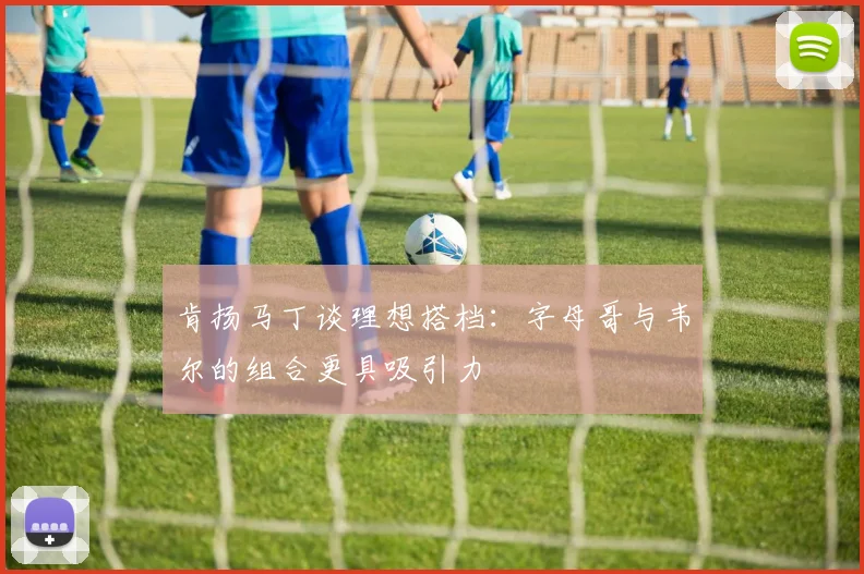 肯扬马丁谈理想搭档：字母哥与韦尔的组合更具吸引力
