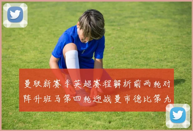 曼联新赛季英超赛程解析前两轮对阵升班马第四轮迎战曼市德比第九轮挑战蓝军
