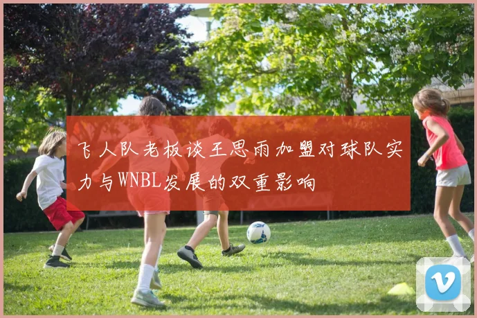 飞人队老板谈王思雨加盟对球队实力与WNBL发展的双重影响