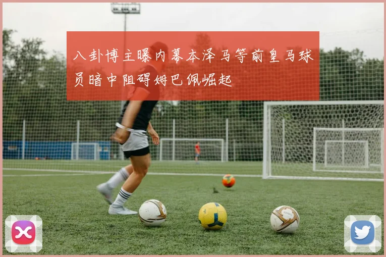 八卦博主曝内幕本泽马等前皇马球员暗中阻碍姆巴佩崛起
