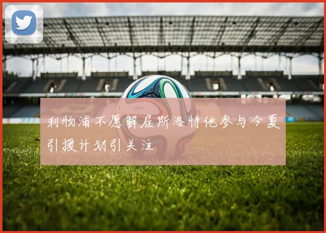 利物浦不愿解雇斯洛特他参与今夏引援计划引关注